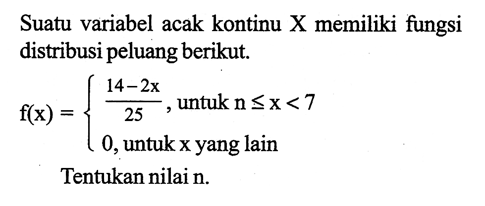 Suatu variabel acak kontinu X memiliki fungsi distribusi peluang berikut.f(x)={(14-2x)/25 , untuk n<= x<7 0, untuk x yang lain.Tentukan nilai n.