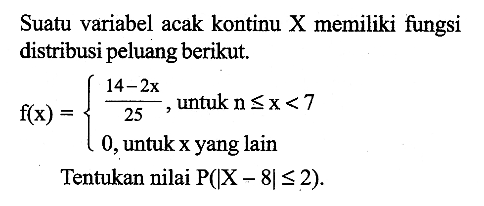 Suatu variabel acak kontinu X memiliki fungsi distribusi peluang berikut.f(x) = {(14-2x)/25, untuk n<= x<7  0, untuk x yang lain Tentukan nilai P(|X-8|<= 2).