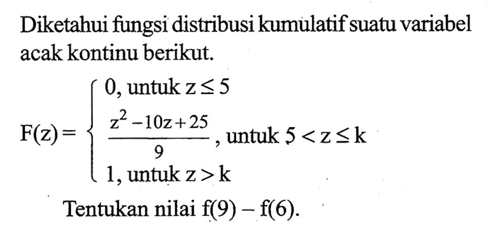 Diketahui fungsi distribusi kumulatif suatu variabel acak kontinu berikut. F(z)={0, untuk z<=5 (z^2-10z+25)/9, untuk 5<z<=k 1, untuk z>k Tentukan nilai  f(9)-f(6).