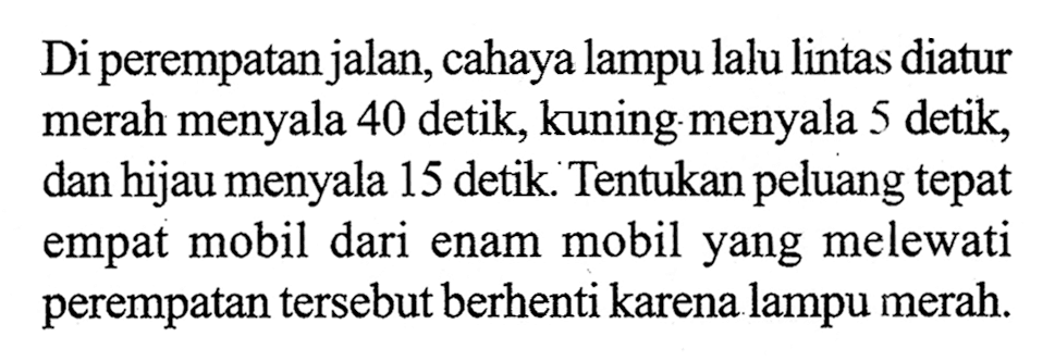 Di perempatan jalan, cahaya lampu lalu lintas diatur merah menyala 40 detik, kuning menyala 5 detik, dan hijau menyala 15 detik. Tentukan peluang tepat empat mobil dari enam mobil yang melewati perempatan tersebut berhenti karena lampu merah.