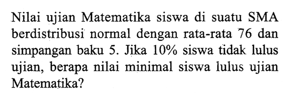 Nilai ujian Matematika siswa di suatu SMA berdistribusi normal dengan rata-rata 76 dan simpangan baku 5. Jika  10%  siswa tidak lulus ujian, berapa nilai minimal siswa lulus ujian Matematika?