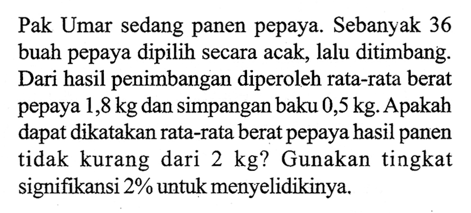 Pak Umar sedang panen pepaya. Sebanyak 36 buah pepaya dipilih secara acak, lalu ditimbang. Dari hasil penimbangan diperoleh rata-rata berat pepaya 1,8 kg dan simpangan baku 0,5 kg. Apakah dapat dikatakan rata-rata berat pepaya hasil panen tidak kurang dari 2 kg ? Gunakan tingkat signifikansi 2% untuk menyelidikinya.