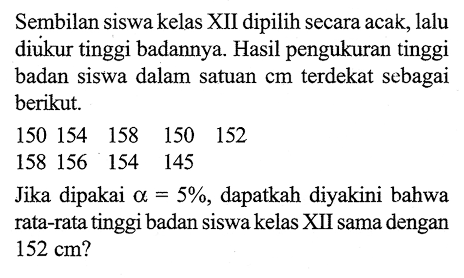 Sembilan siswa kelas XII dipilih secara acak, lalu diukur tinggi badannya. Hasil pengukuran tinggi badan siswa dalam satuan  cm  terdekat sebagai berikut.150  154  158  150  152 158  156  154  145 Jika dipakai  a=5%, dapatkah diyakini bahwa rata-rata tinggi badan siswa kelas XII sama dengan  152 cm?