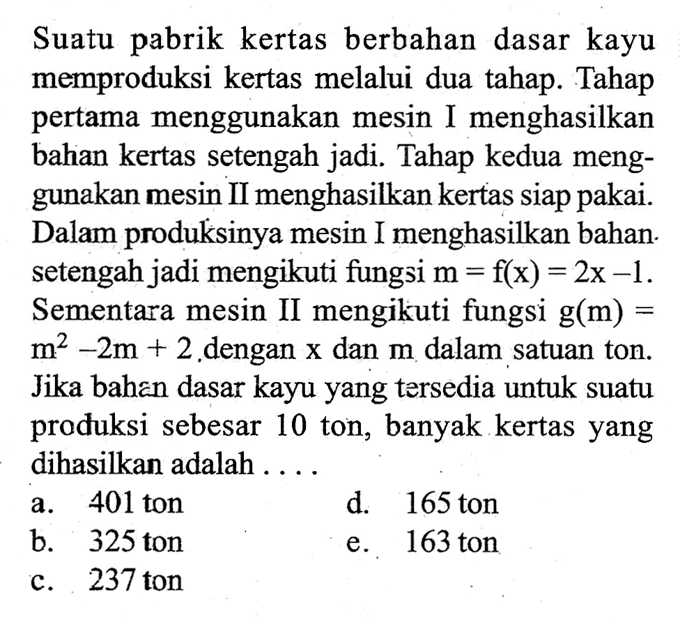 Suatu pabrik kertas berbahan dasar kayu memproduksi kertas melalui dua tahap. Tahap pertama menggunakan mesin I menghasilkan bahian kertas setengah jadi. Tahap kedua menggunakan mesin II menghasilkan kertas siap pakai. Dalam produksinya mesin I menghasilkan bahan. setengah jadi mengikuti fungsi  m=f(x)=2x-1. Sementara mesin II mengikuti fungsi g(m)=m^2-2m+2 dengan x dan m dalam satuan ton. Jika bahan dasar kayu yang tersedia untuk suatu produksi sebesar 10 ton, banyak kertas yang dihasilkan adalah . . .