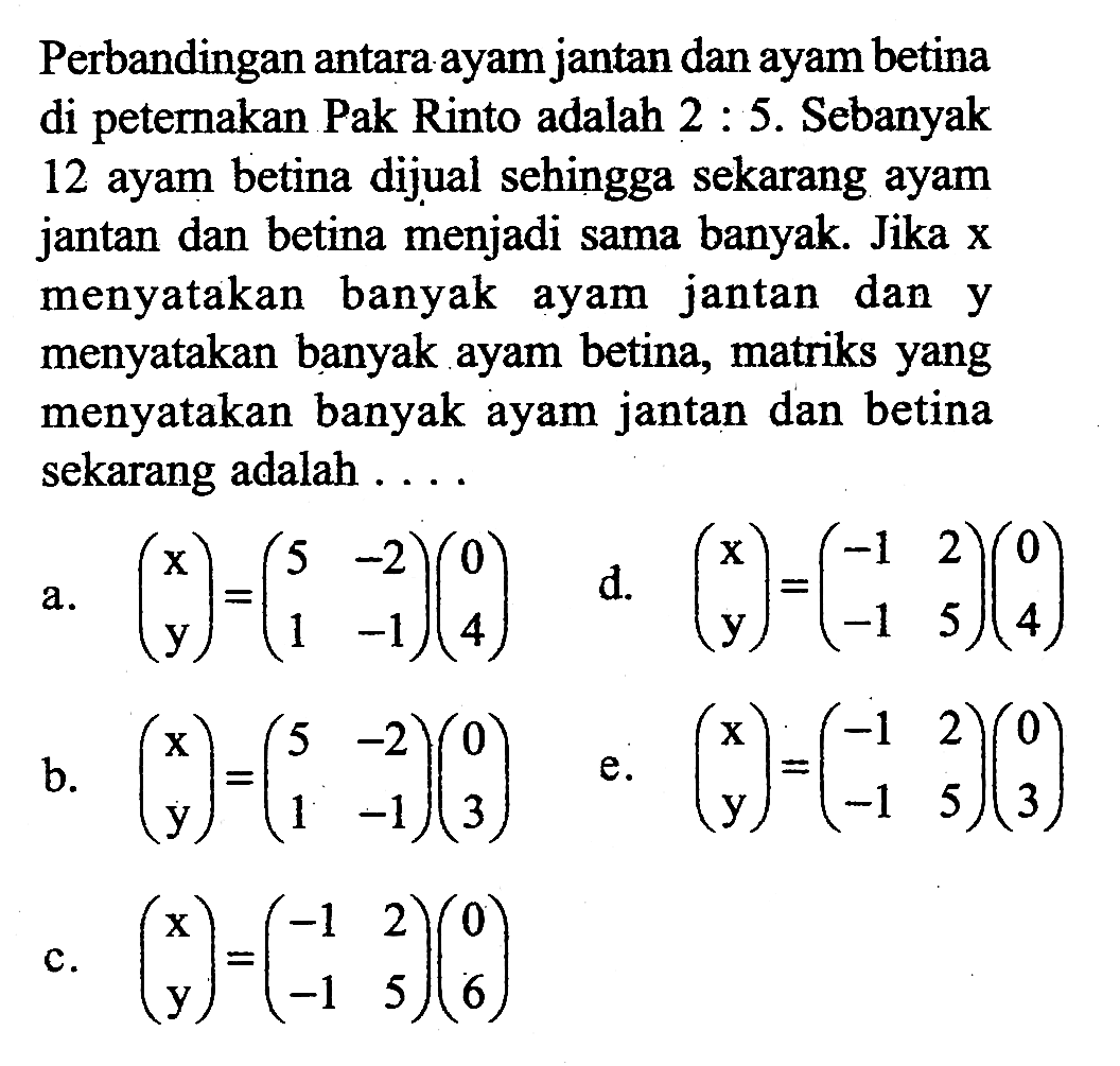 Perbandingan antara ayam jantan dan ayam betina petemakan Pak Rinto adalah 2:5 . Sebanyak di 12 ayam betina dijual sehingga sekarang ayam jantan dan betina menjadi sama banyak Jika X menyatakan banyak ayam jantan dan y menyatakan banyak ayam betina, matriks yang menyatakan banyak ayam jantan dan betina sekarang adalah . . . .