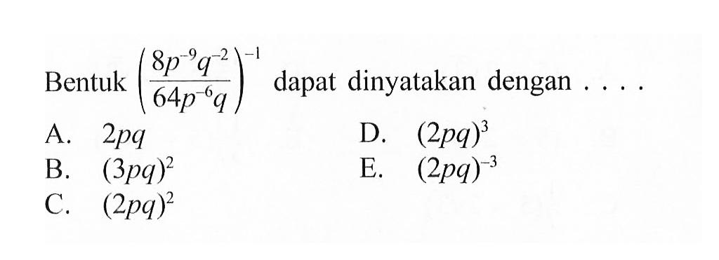 Bentuk ((8 p^-9 q^-2)/ (64 p^-6 q))^-1 dapat dinyatakan dengan .... A. 2pq B. (3pq)^2 C. (2pq)^2 D. (2pq)^3 E. (2pq)^-3