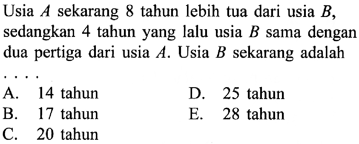 Usia A sekarang 8 tahun lebih tua dari usia B, sedangkan 4 tahun yang lalu usia B sama dengan dua pertiga dari usia A. Usia B sekarang adalah ....