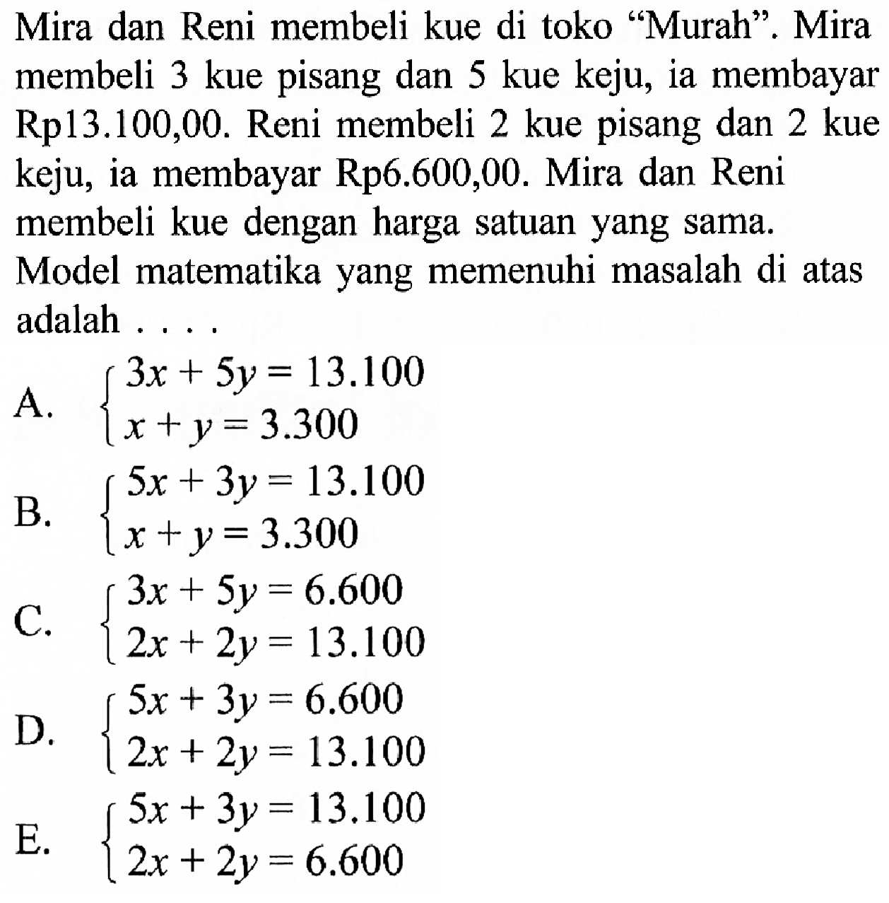Mira dan Reni membeli kue di toko "Murah". Mira membeli 3 kue pisang dan 5 kue keju, ia membayar Rp13.100,00. Reni membeli 2 kue pisang dan 2 kue keju, ia membayar Rp6.600,00. Mira dan Reni membeli kue dengan harga satuan yang sama. Model matematika yang memenuhi masalah di atas adalah .....