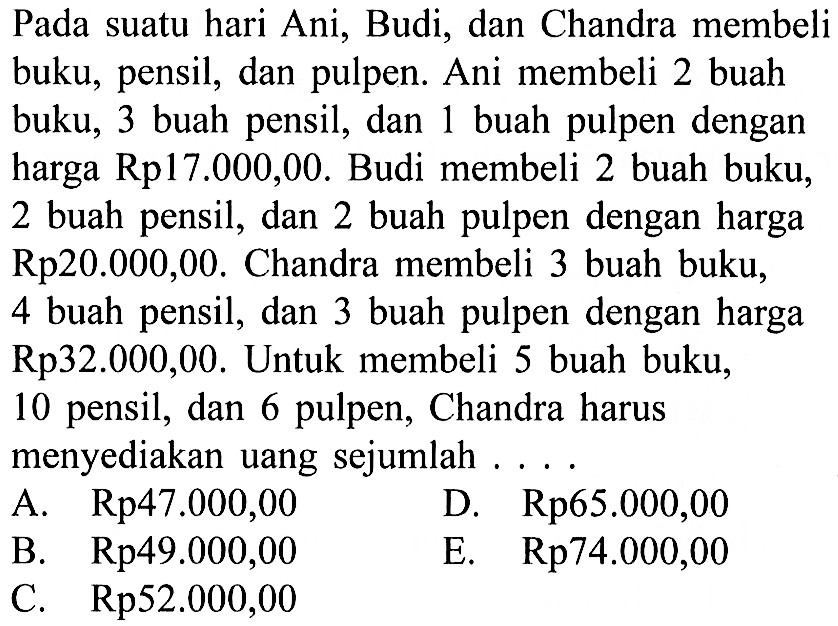 Pada suatu hari Ani, Budi, dan Chandra membeli buku; pensil, dan pulpen. Ani membeli 2 buah buku; 3 buah pensil, dan buah pulpen dengan 1 harga Rp17.000,00. Budi membeli 2 buah buku; 2 buah pensil, dan 2 buah pulpen dengan harga Rp20.000,00. Chandra membeli 3 buah buku, 4 buah pensil, dan 3 buah pulpen dengan harga Rp32.000,00. Untuk membeli 5 buah buku; 10 pensil, dan 6 pulpen, Chandra harus menyediakan uang sejumlah . . . .