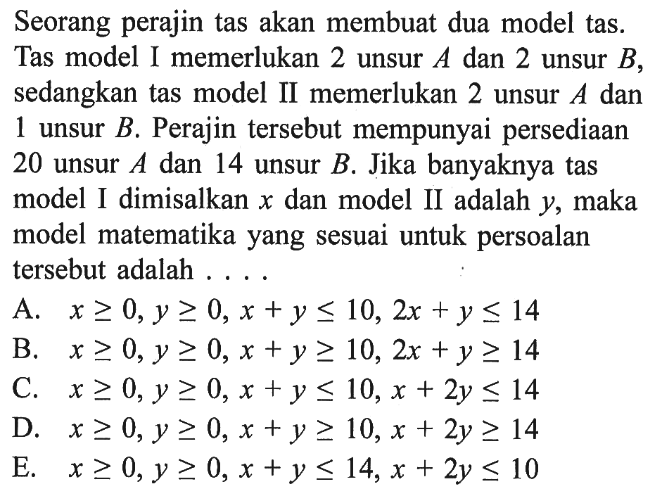 Seorang perajin tas akan membuat dua model tas. Tas model I memerlukan 2 unsur A dan 2 unsur B sedangkan tas model II memerlukan 2 unsur A dan unsur B. Perajin tersebut mempunyai persediaan I 20 unsur A dan 14 unsur B. Jika banyaknya tas model I dimisalkan x dan model II adalah Y, maka model matematika yang sesuai untuk persoalan tersebut adalah . . . .