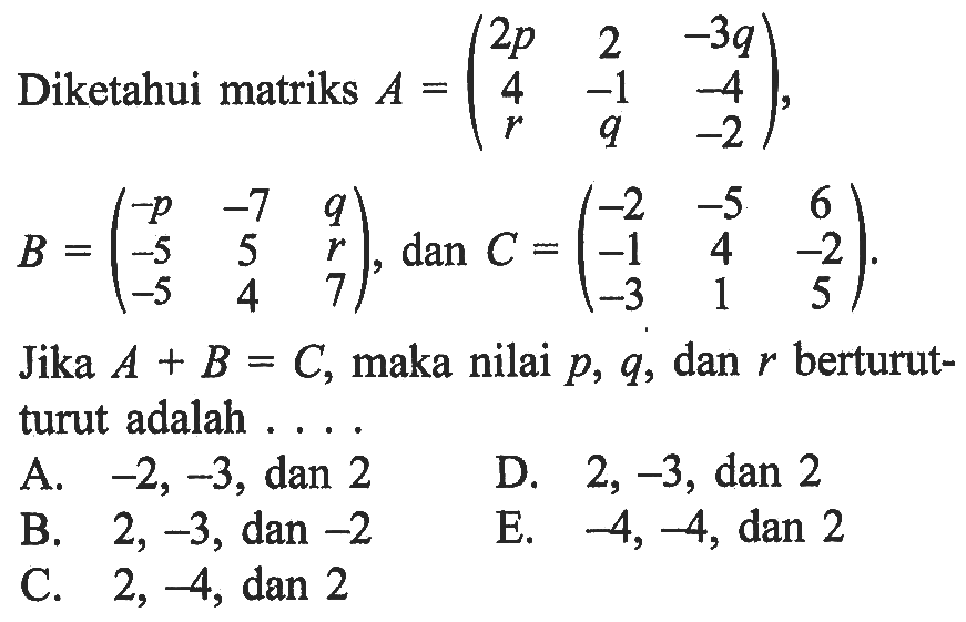 Diketahui matriks A=(2p 2 -3q 4 -1 -4 r q -2), B=(-p -7 q -5 5 r -5 4 7), dan C=(-2 -5 6 -1 4 -2 -3 1 5). Jika A+B=C, maka nilai p, q, dan r berturut- turut adalah . . . .