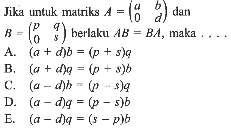 Jika untuk matriks A=(a b 0 d) dan B=(p q 0 s) berlaku AB=BA, maka .....