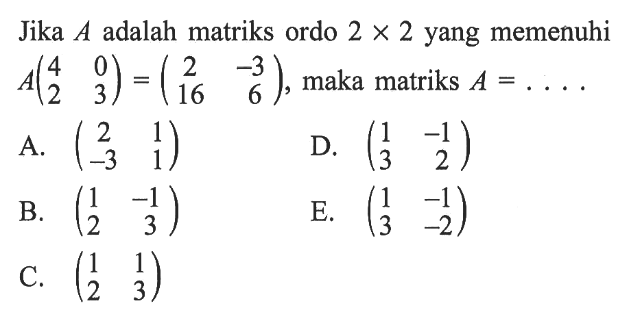 Jika A adalah matriks ordo 2x2 yang memenuhi A(4 0 2 3)=(2 -3 16 6), maka matriks A=. . . .