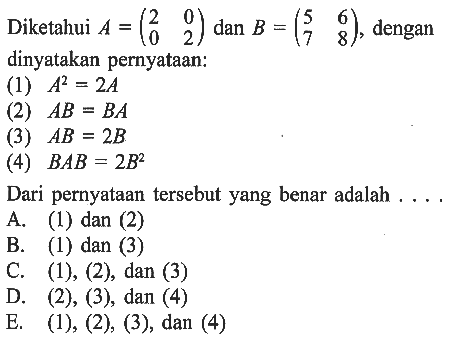 Diketahui A=(2 0 0 2) dan B=(5 6 7 8), dengan dinyatakan pernyataan: (1) A^2=2A (2) AB=BA (3) AB=2B (4) BAB=2B^2 Dari pernyataan tersebut yang benar adalah .....