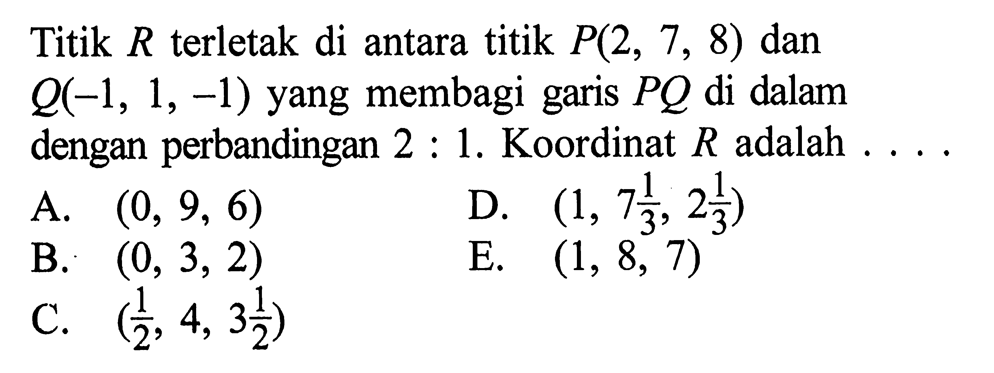 Titik R terletak di antara titik P(2,7,8) dan Q(-1,1,-1) yang membagi garis PQ di dalam dengan perbandingan 2:1. Koordinat R adalah ....