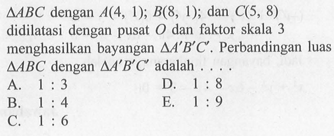 segitiga ABC dengan A(4,1); B(8,1); dan C(5,8) didilatasi dengan pusat O dan faktor skala 3 menghasilkan bayangan segitiga A'B'C'. Perbandingan luas segitiga ABC dengan segitiga A'B'C' adalah....