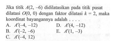 Jika titik A(2, 6) didilatasikan pada titik pusat dilatasi O(0, 0) dengan faktor dilatasi k=2, maka koordinat bayangannya adalah ....