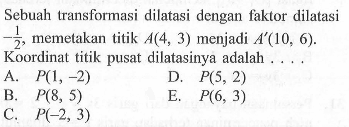 Sebuah transformasi dilatasi dengan faktor dilatasi -1/2, memetakan titik A(4, 3) menjadi A'(10, 6). Koordinat titik pusat dilatasinya adalah . . . .