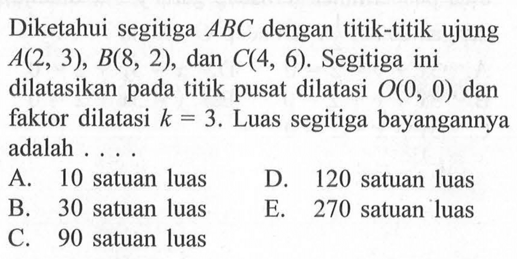 Diketahui segitiga ABC dengan titik-titik ujung A(2, 3), B(8, 2), dan C(4, 6). Segitiga ini dilatasikan pada titik pusat dilatasi O(0, 0) dan faktor dilatasi k=3. Luas segitiga bayangannya adalah .....