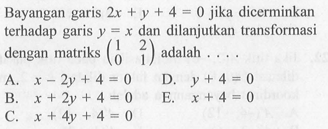 Bayangan garis 2x+y+4=0 jika dicerminkan terhadap garis y=x dan dilanjutkan transformasi dengan matriks (1 2 0 1) adalah . . . .