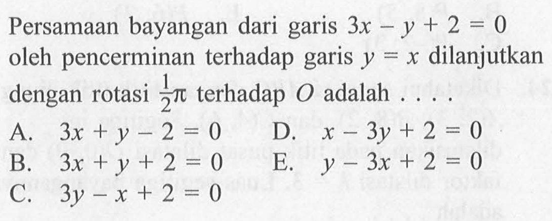 Persamaan bayangan dari garis 3x-y+2=0 oleh pencerminan terhadap garis y = x dilanjutkan dengan rotasi 1/2pi terhadap O adalah . . . .