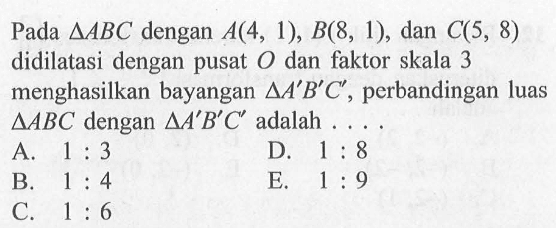 Pada segitiga ABC dengan A(4, 1), B(8, 1), dan C(5, 8) didilatasi dengan pusat O dan faktor skala 3 menghasilkan bayangan segitiga A'B'C', perbandingan luas segitiga ABC dengan segitiga A'B'C' adalah ....