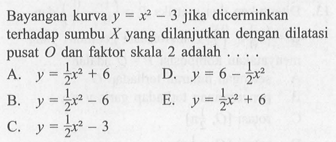 Bayangan kurva y=x^2-3 jika dicerminkan terhadap sumbu X yang dilanjutkan dengan dilatasi pusat O dan faktor skala 2 adalah ....