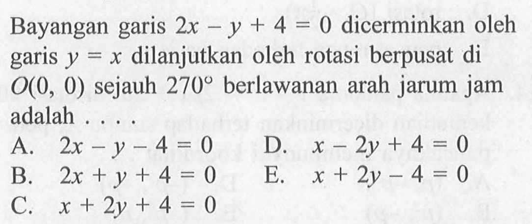 Bayangan garis 2x-y+4=0 dicerminkan oleh garis y=x dilanjutkan oleh rotasi berpusat di O(0,0) sejauh 270 berlawan arah jarum jam adalah ....