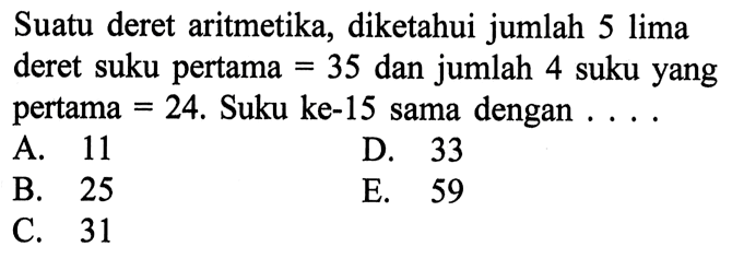 Suatu deret aritmetika, diketahui jumlah 5 lima deret suku pertama 35 dan jumlah 4 suku yang pertama 24. Suku ke-15 sama dengan ... A. 11 D. 33 B. 25 E. 59 C. 31