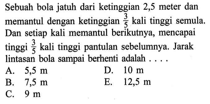 Sebuah bola jatuh dari ketinggian 2,5 meter dan memantul dengan ketinggian 3/5 kali tinggi semula. Dan setiap kali memantul berikutnya, mencapai tinggi 3/5 kali tinggi pantulan sebelumnya. Jarak lintasan bola sampai berhenti adalah ....