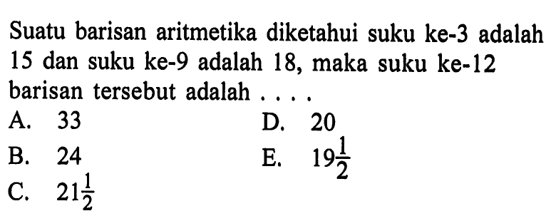 Suatu barisan aritmetika diketahui suku ke-3 adalah 15 dan suku ke-9 adalah 18, maka suku ke-12 barisan tersebut adalah ... .