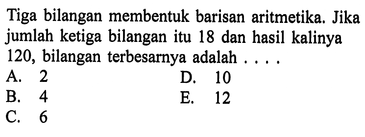 Tiga bilangan membentuk barisan aritmetika. Jika jumlah ketiga bilangan itu 18 dan hasil kalinya 120, bilangan terbesarnya adalah ....