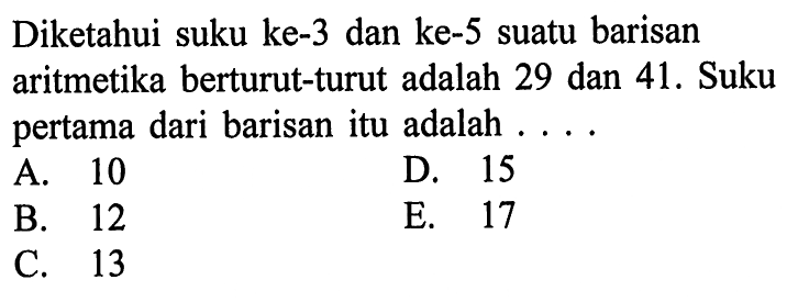 Diketahui suku ke-3 dan ke-5 suatu barisan aritmetika berturut-turut adalah 29 dan 41. Suku pertama dari barisan itu adalah A. 10 D .15 B. 12 E. 17 C. 13