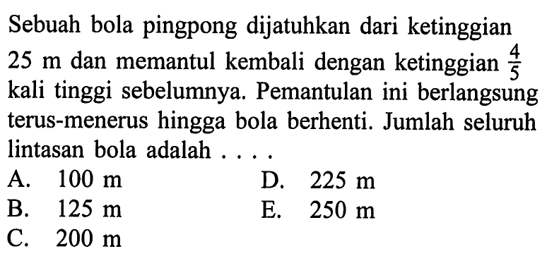 Sebuah bola pingpong dijatuhkan dari ketinggian 25 m dan memantul kembali dengan ketinggian 4/5 kali tinggi sebelumnya. Pemantulan ini berlangsung terus-menerus hingga bola berhenti. Jumlah seluruh lintasan bola adalah 