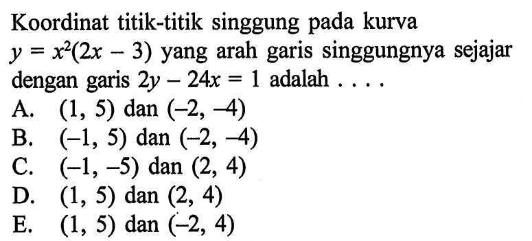 Koordinat titik-titik singgung pada kurva y=x^2(2x-3) yang arah garis singgungnya sejajar dengan garis  2y-24x=1  adalah ....