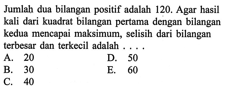 Jumlah dua bilangan positif adalah 120. Agar hasil kali dari kuadrat bilangan pertama dengan bilangan kedua mencapai maksimum, selisih dari bilangan terbesar dan terkecil adalah ....