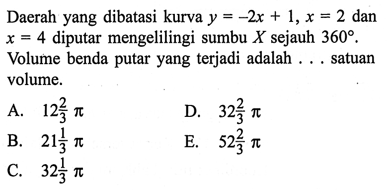 Daerah yang dibatasi kurva y=-2x+1, x=2 dan x=4 diputar mengelilingi sumbu X sejauh 360. Volume benda putar yang terjadi adalah ... satuan volume.