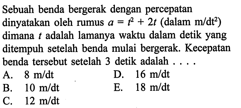 Sebuah benda bergerak dengan percepatan dinyatakan oleh rumus a=t^2+2t (dalam m/dt^2) dimana t adalah lamanya waktu dalam detik yang ditempuh setelah benda mulai bergerak. Kecepatan benda tersebut setelah 3 detik adalah . . .