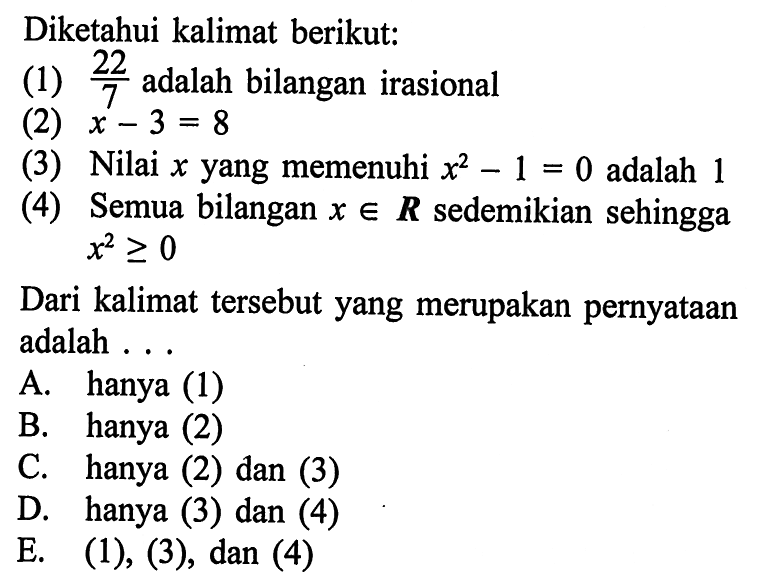 Diketahui kalimat berikut: (1) 22/7 adalah bilangan irasional (2) x-3=8 (3) Nilai x yang memenuhi x^2-1=0 adalah 1 (4) Semua bilangan  x e R  sedemikian sehingga x^2>=0 Dari kalimat tersebut yang merupakan pernyataan adalah ... A. hanya (1) B. hanya (2) C. hanya (2) dan (3) D. hanya (3) dan (4) E.  (1), (3), dan(4) 