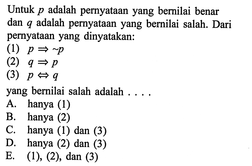 Untuk  p  adalah pernyataan yang bernilai benar dan q adalah pernyataan yang bernilai salah. Dari pernyataan yang dinyatakan:(1) p=> ~p (2) q=>p (3) p<=>q yang bernilai salah adalah .... 