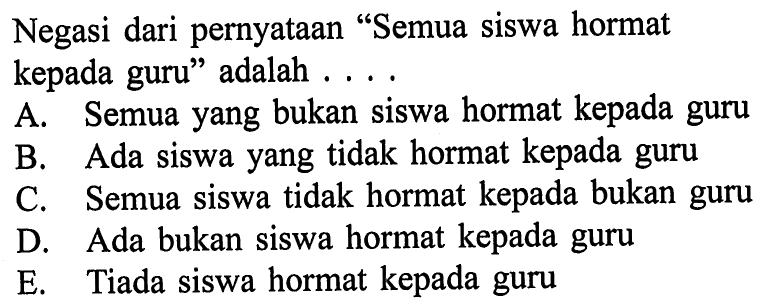 Negasi dari pernyataan 'Semua siswa hormat kepada guru' adalah ... .A. Semua yang bukan siswa hormat kepada guruB. Ada siswa yang  tidak hormat kepada guruC. Semua siswa tidak hormat kepada bukan guruD. Ada bukan siswa hormat kepada guruE. Tiada siswa hormat kepada guru