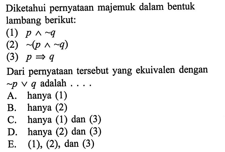 Diketahui pernyataan majemuk dalam bentuk lambang berikut:(1)  p ^ ~ q (2)  ~(p ^ ~ q) (3)  p => q Dari pernyataan tersebut yang ekuivalen dengan  ~ p v q  adalah  ... A. hanya (1)B. hanya (2)C. hanya (1) dan (3)D. hanya (2) dan (3)E.  (1),(2), dan(3) 