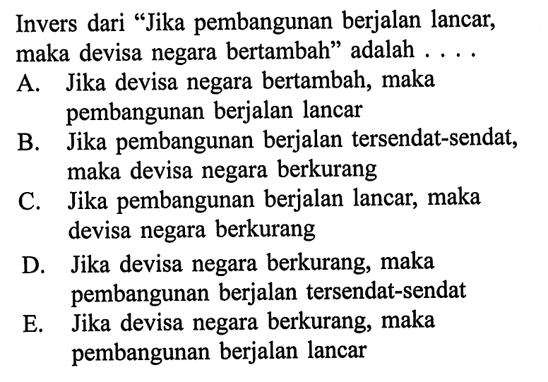 Invers dari 'Jika pembangunan berjalan lancar, maka devisa negara bertambah' adalah .... A. Jika devisa negara bertambah, maka pembangunan berjalan lancar B. Jika pembangunan berjalan tersendat-sendat, maka devisa negara berkurang C. Jika pembangunan berjalan lancar, maka devisa negara berkurang D. Jika devisa negara berkurang, maka pembangunan berjalan tersendat-sendat E. Jika devisa negara berkurang, maka pembangunan berjalan lancar