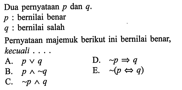 Dua pernyataan p dan q.p : bernilai benarq : bernilai salahPernyataan majemuk berikut ini bernilai benar, kecuali ....A. p v q D. ~p => q B. p ^ ~q E. ~(p => q)C. ~p ^ q  