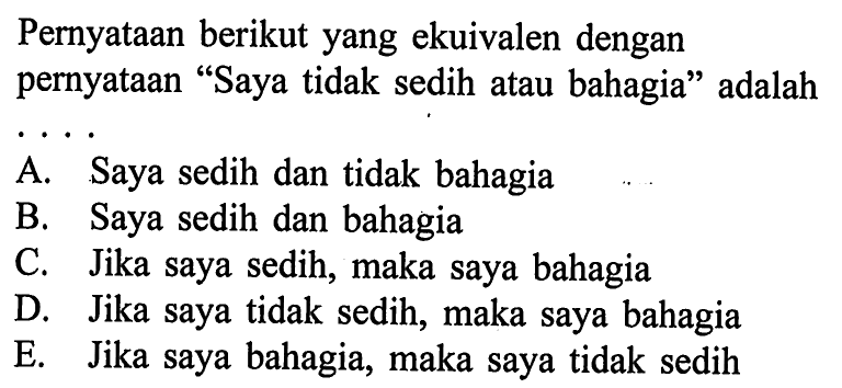 Pernyataan berikut yang ekuivalen dengan pernyataan 'Saya tidak sedih atau bahagia' adalah...A. Saya sedih dan tidak bahagiaB. Saya sedih dan bahagiaC. Jika saya sedih, maka saya bahagiaD. Jika saya tidak sedih, maka saya bahagiaE. Jika saya bahagia, maka saya tidak sedih