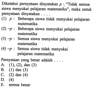 Diketahui pernyataan dinyatakan  p:  'Tidak semua siswa menyukai pelajaran matematika', maka untuk pernyataan dinyatakan ....(1)  p  : Beberapa siswa tidak menyukai pelajaran matematika(2)  ~ p  : Beberapa siswa menyukai pelajaran matematika(3)  ~ p  : Semua siswa menyukai pelajaran matematika(4)  ~ p  : Semua siswa tidak menyukai pelajaran matematikaPernyataan yang benar adalah ....