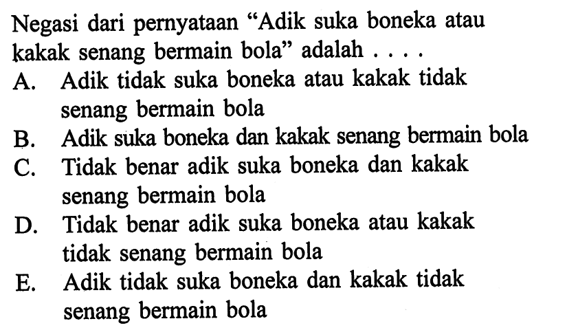 Negasi dari pernyataan 'Adik suka boneka atau kakak senang bermain bola' adalah .... A. Adik tidak suka boneka atau kakak tidak senang bermain bola B. Adik suka boneka dan kakak senang bermain bola C. Tidak benar adik suka boneka dan kakak senang bermain bola D. Tidak benar adik suka boneka atau kakak tidak senang bermain bola E. Adik tidak suka boneka dan kakak tidak senang bermain bola