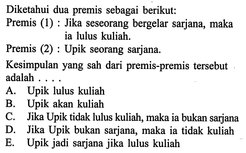 Diketahui dua premis sebagai berikut: Premis (1) : Jika seseorang bergelar sarjana, maka ia lulus kuliah. Premis (2) : Upik seorang sarjana. Kesimpulan yang sah dari premis-premis tersebut adalah .... A. Upik lulus kuliah B. Upik akan kuliah C. Jika Upik tidak lulus kuliah, maka ia bukan sarjana D. Jika Upik bukan sarjana, maka ia tidak kuliah E. Upik jadi sarjana jika lulus kuliah