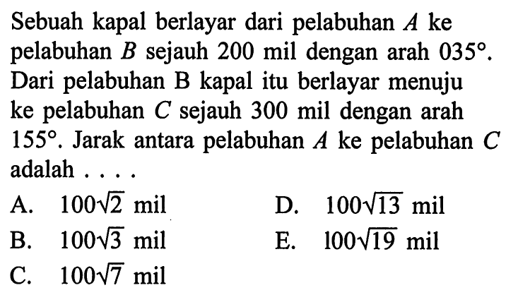 Sebuah kapal berlayar dari pelabuhan A ke pelabuhan B sejauh 200 mil dengan arah 035. Dari pelabuhan B kapal itu berlayar menuju ke pelabuhan C sejauh 300 mil dengan arah 155. Jarak antara pelabuhan A ke pelabuhan C adalah...