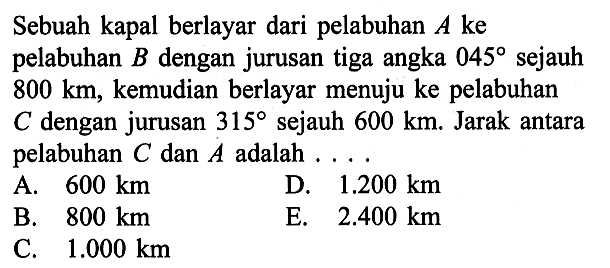 Sebuah kapal berlayar dari pelabuhan A ke pelabuhan B  dengan jurusan tiga angka 045 sejauh 800 km, kemudian berlayar menuju ke pelabuhan C dengan jurusan 315  sejauh 600 km. Jarak antara pelabuhan C dan A adalah  .... 